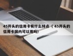 45开头的信用卡有什么特点（ 45开头的信用卡国内可以用吗）