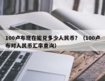 100卢布现在能兑多少人民币？（100卢布对人民币汇率查询）