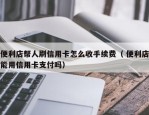 便利店帮人刷信用卡怎么收手续费（ 便利店能用信用卡支付吗）